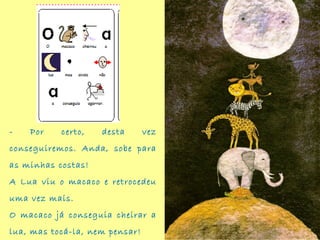 - Por certo, desta vez
conseguiremos. Anda, sobe para
as minhas costas!
A Lua viu o macaco e retrocedeu
uma vez mais. 
O macaco já conseguia cheirar a
lua, mas tocá-la, nem pensar!
 