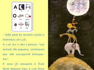 - Sobe para as minhas costas e
tocaremos na Lua.
A Lua viu o rato e pensou: “Um
animal tão pequeno, certamente
que não conseguirá alcançar-
me.”
E como já começava a ficar
farta daquele jogo, a Lua ficou
 