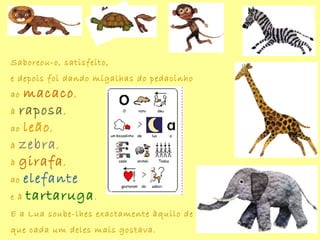 Saboreou-o, satisfeito,
e depois foi dando migalhas do pedacinho
ao macaco,
à raposa,
ao leão,
à zebra,
à girafa,
ao elefante
e à tartaruga.
E a Lua soube-lhes exactamente àquilo de
que cada um deles mais gostava.
 