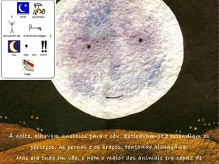 À noite, olhavam ansiosos para o céu. Esticavam-se e estendiam os
pescoços, as pernas e os braços, tentando alcançá-la.
Mas era tudo em vão, e nem o maior dos animais era capaz de
 