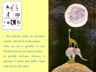 - Se subires para as minhas
costas, talvez a alcancemos.
Mas, ao ver a girafa, a Lua
distanciou-se um pouco mais.
A girafa esticou, esticou o
pescoço o mais que pôde, mas
não serviu de nada.
 
