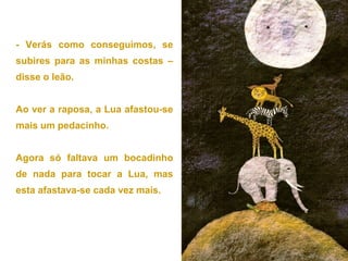 - Verás como conseguimos, se
subires para as minhas costas –
disse o leão.
Ao ver a raposa, a Lua afastou-se
mais um pedacinho.
Agora só faltava um bocadinho
de nada para tocar a Lua, mas
esta afastava-se cada vez mais.
 