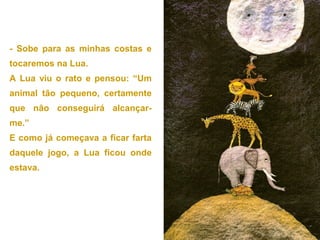 - Sobe para as minhas costas e
tocaremos na Lua.
A Lua viu o rato e pensou: “Um
animal tão pequeno, certamente
que não conseguirá alcançar-
me.”
E como já começava a ficar farta
daquele jogo, a Lua ficou onde
estava.
 