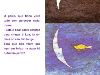 O peixe, que tinha visto
tudo sem perceber nada,
disse:
- Esta é boa! Tanto esforço
para chegar à Lua, lá em
cima no céu, tão longe...
Será que não vêem que
aqui em baixo na água há
outra tão perto?
 