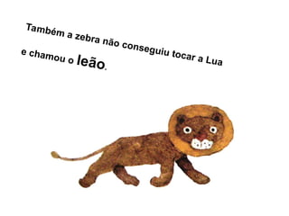 Também a zebra não conseguiu tocar a Lua
e chamou o leão.
 