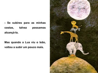 - Se subires para as minhas
costas, talvez possamos
alcançá-la.
Mas quando a Lua viu o leão,
voltou a subir um pouco mais.
 