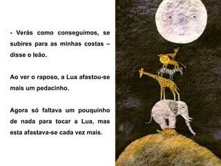 - Verás como conseguimos, se
subires para as minhas costas –
disse o leão.
Ao ver o raposo, a Lua afastou-se
mais um pedacinho.
Agora só faltava um pouquinho
de nada para tocar a Lua, mas
esta afastava-se cada vez mais.
 