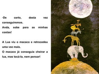 -De certo, desta vez
conseguiremos.
Anda, sobe para as minhas
costas!
A Lua viu o macaco e retrocedeu
uma vez mais.
O macaco já conseguia cheirar a
lua, mas tocá-la, nem pensar!
 