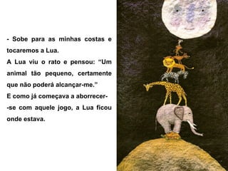 - Sobe para as minhas costas e
tocaremos a Lua.
A Lua viu o rato e pensou: “Um
animal tão pequeno, certamente
que não poderá alcançar-me.”
E como já começava a aborrecer-
-se com aquele jogo, a Lua ficou
onde estava.
 