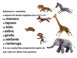 Saboreou-o, satisfeito,
e depois foi dando migalhas do pedacinho
ao macaco,
o raposo,
ao leão,
à zebra,
à girafa,
ao elefante
e à tartaruga.
E a Lua soube-lhes exatamente àquilo de
que cada um deles mais gostava.
 