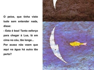 O peixe, que tinha visto
tudo sem entender nada,
disse:
- Esta é boa! Tanto esforço
para chegar à Lua, lá em
cima no céu, tão longe...
Por acaso não veem que
aqui na água há outra tão
perto?
 