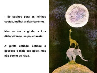 - Se subires para as minhas
costas, melhor a alcançaremos.
Mas ao ver a girafa, a Lua
distanciou-se um pouco mais.
A girafa esticou, esticou o
pescoço o mais que pôde, mas
não serviu de nada.
 