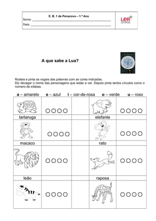 A que sabe a Lua?
Rodeia e pinta as vogais das palavras com as cores indicadas.
Diz devagar o nome das personagens que estás a ver. Depois pinta tantos círculos como o
número de sílabas.
a – amarelo e – azul i – cor-de-rosa o – verde u – roxo
 
tartaruga elefante
 
macaco rato
 
leão raposa
 
E. B. 1 de Penacova – 1.º Ano
Nome: _________________________________________________
Data: __________________________________________________
 