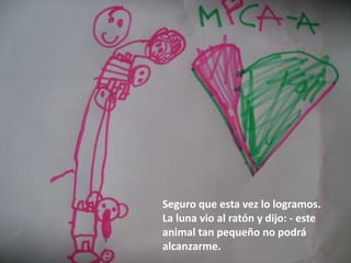 Seguro que esta vez lo logramos.
La luna vio al ratón y dijo: - este
animal tan pequeño no podrá
alcanzarme.
 