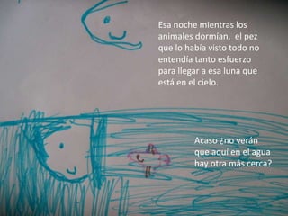 Esa noche mientras los
animales dormían, el pez
que lo había visto todo no
entendía tanto esfuerzo
para llegar a esa luna que
está en el cielo.
Acaso ¿no verán
que aquí en el agua
hay otra más cerca?
 