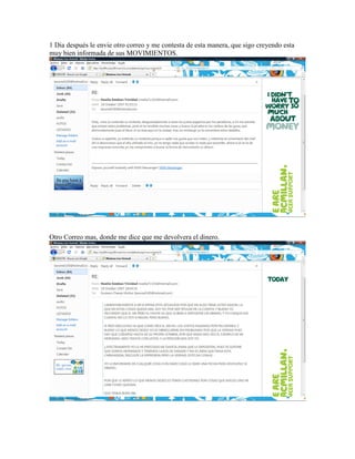1 Dia después le envie otro correo y me contesta de esta manera, que sigo creyendo esta
muy bien informada de sus MOVIMIENTOS.




Otro Correo mas, donde me dice que me devolvera el dinero.
 