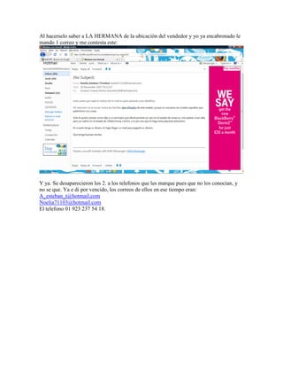 Al hacerselo saber a LA HERMANA de la ubicación del vendedor y yo ya encabronado le
mando 1 correo y me contesta este:




Y ya. Se desaparecieron los 2. a los telefonos que les marque pues que no los conocían, y
no se que. Ya e di por vencido, los correos de ellos en ese tiempo eran:
A_esteban_t@hotmail.com
Noelia71103@hotmail.com
El telefono 01 923 237 54 18.
 