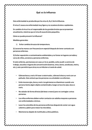 Qué es la Influenza
Esta enfermedad es producida porlos virus A, B y C de la influenza.
El virus C causa una enfermedad muy ligera y no ocasiona brotes o epidemias.
En cambio el virus A es el responsable de los grandes brotes que se presentan
anualmente, mientras que el virus B causa brotes pequeños.
Cómo se puede prevenir la influenza?
Medidas generales:
1) Evitar cambios bruscos de temperatura.
2) Lavarse las manos con frecuencia en especial después de tener contacto con
personas enfermas.
3) Evitar exposición a contaminantes ambientales y no fumar en lugares cerrados y
cerca de niños, ancianos y personas enfermas.
Si está enfermo, permanezca en casa y si le es posible, evite acudir a centros de
trabajo, escuelas o lugares de concentración (teatros, cines, bares, autobuses, metro,
etc.), esto permitirá que otros no se infecten a través de usted.
• Cúbrase boca y nariz: Al toser o estornudar, cúbrase la boca y nariz con un
pañuelo. Esto evitará que las personas a su alrededor se enfermen.
• Evite tocarse ojos, boca y nariz: Los gérmenes se diseminan cuando una
persona tienta algún objetocontaminado y luego se toca los ojos, boca o
nariz.
• No saludar de forma directa (de beso o mano) para no contagiar a otras
personas.
• Los niños enfermos deben evitar contactocon adultos mayores o personas
con enfermedades crónicas.
• Lavar los utensilios de las personas enfermas después de comer con agua
caliente y jabón para matar los microbios.
• Mantenerse alejado de multitudes y sitios públicos.
 