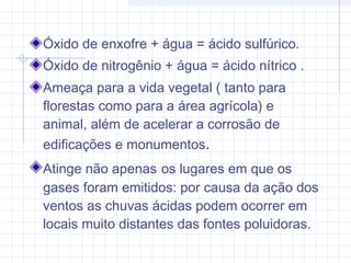 Óxido de enxofre + água = ácido sulfúrico.
Óxido de nitrogênio + água = ácido nítrico .
Ameaça para a vida vegetal ( tanto para
florestas como para a área agrícola) e
animal, além de acelerar a corrosão de
edificações e monumentos.
Atinge não apenas os lugares em que os
gases foram emitidos: por causa da ação dos
ventos as chuvas ácidas podem ocorrer em
locais muito distantes das fontes poluidoras.
 