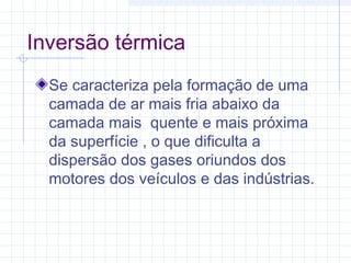 Inversão térmica
Se caracteriza pela formação de uma
camada de ar mais fria abaixo da
camada mais quente e mais próxima
da superfície , o que dificulta a
dispersão dos gases oriundos dos
motores dos veículos e das indústrias.
 