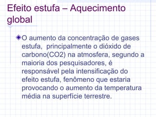 Efeito estufa – Aquecimento
global
O aumento da concentração de gases
estufa, principalmente o dióxido de
carbono(CO2) na atmosfera, segundo a
maioria dos pesquisadores, é
responsável pela intensificação do
efeito estufa, fenômeno que estaria
provocando o aumento da temperatura
média na superfície terrestre.
 