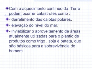 Com o aquecimento contínuo da Terra
podem ocorrer catástrofes como :
- derretimento das calotas polares.
- elevação do nível do mar.
- inviabilizar o aproveitamento de áreas
atualmente utilizadas para o plantio de
produtos como trigo , soja e batata, que
são básicos para a sobrevivência do
homem.
 