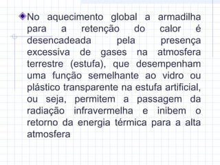 No aquecimento global a armadilha
para a retenção do calor é
desencadeada pela presença
excessiva de gases na atmosfera
terrestre (estufa), que desempenham
uma função semelhante ao vidro ou
plástico transparente na estufa artificial,
ou seja, permitem a passagem da
radiação infravermelha e inibem o
retorno da energia térmica para a alta
atmosfera
 