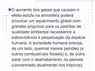 O aumento dos gases que causam o
efeito estufa na atmosfera poderá
provocar um aquecimento global com
grandes prejuízos para os padrões de
qualidade ambiental necessários a
sobrevivência e perpetuação da espécie
humana. A sociedade humana precisa,
de um lado, queimar menos petróleo (e
outros combustíveis fósseis) e, de outro
parar com o desmatamento no planeta
(concentrado atualmente nos trópicos).
 