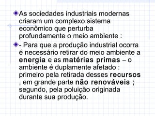 As sociedades industriais modernas
criaram um complexo sistema
econômico que perturba
profundamente o meio ambiente :
- Para que a produção industrial ocorra
é necessário retirar do meio ambiente a
energia e as matérias primas – o
ambiente é duplamente afetado :
primeiro pela retirada desses recursos
, em grande parte não renováveis ;
segundo, pela poluição originada
durante sua produção.
 