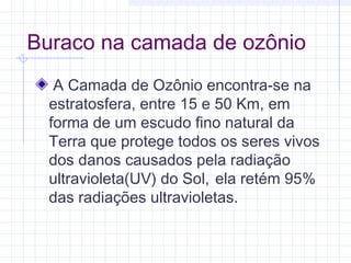 Buraco na camada de ozônio
 A Camada de Ozônio encontra-se na
estratosfera, entre 15 e 50 Km, em
forma de um escudo fino natural da
Terra que protege todos os seres vivos
dos danos causados pela radiação
ultravioleta(UV) do Sol, ela retém 95%
das radiações ultravioletas.
 