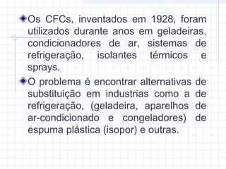 Os CFCs, inventados em 1928, foram
utilizados durante anos em geladeiras,
condicionadores de ar, sistemas de
refrigeração, isolantes térmicos e
sprays.
O problema é encontrar alternativas de
substituição em industrias como a de
refrigeração, (geladeira, aparelhos de
ar-condicionado e congeladores) de
espuma plástica (isopor) e outras.
 