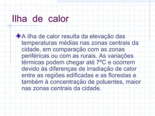 Ilha de calor
A ilha de calor resulta da elevação das
temperaturas médias nas zonas centrais da
cidade, em comparação com as zonas
periféricas ou com as rurais. As variações
térmicas podem chegar até 7ºC e ocorrem
devido às diferenças de irradiação de calor
entre as regiões edificadas e as florestas e
também à concentração de poluentes, maior
nas zonas centrais da cidade.
 