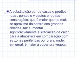 A substituição por de casas e prédios,
ruas , pontes e viadutos e outras
construções, que é maior quanto mais
se aproxima do centro das grandes
cidades, faz aumentar
significativamente a irradiação de calor
para a atmosfera em comparação com
as zonas periféricas ou rurais, onde,
em geral, é maior a cobertura vegetal.
 
