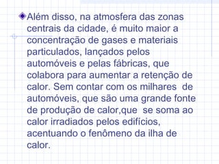 Além disso, na atmosfera das zonas
centrais da cidade, é muito maior a
concentração de gases e materiais
particulados, lançados pelos
automóveis e pelas fábricas, que
colabora para aumentar a retenção de
calor. Sem contar com os milhares de
automóveis, que são uma grande fonte
de produção de calor,que se soma ao
calor irradiados pelos edifícios,
acentuando o fenômeno da ilha de
calor.
 