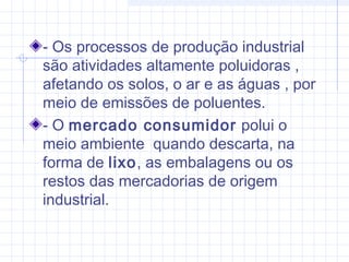 - Os processos de produção industrial
são atividades altamente poluidoras ,
afetando os solos, o ar e as águas , por
meio de emissões de poluentes.
- O mercado consumidor polui o
meio ambiente quando descarta, na
forma de lixo, as embalagens ou os
restos das mercadorias de origem
industrial.
 