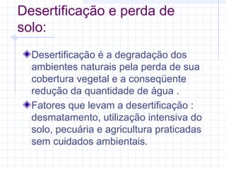 Desertificação e perda de
solo:
Desertificação é a degradação dos
ambientes naturais pela perda de sua
cobertura vegetal e a conseqüente
redução da quantidade de água .
Fatores que levam a desertificação :
desmatamento, utilização intensiva do
solo, pecuária e agricultura praticadas
sem cuidados ambientais.
 