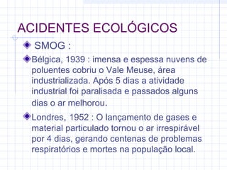 ACIDENTES ECOLÓGICOS
SMOG :
Bélgica, 1939 : imensa e espessa nuvens de
poluentes cobriu o Vale Meuse, área
industrializada. Após 5 dias a atividade
industrial foi paralisada e passados alguns
dias o ar melhorou.
Londres, 1952 : O lançamento de gases e
material particulado tornou o ar irrespirável
por 4 dias, gerando centenas de problemas
respiratórios e mortes na população local.
 
