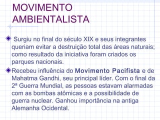 MOVIMENTO
AMBIENTALISTA
Surgiu no final do século XIX e seus integrantes
queriam evitar a destruição total das áreas naturais;
como resultado da iniciativa foram criados os
parques nacionais.
Recebeu influência do Movimento Pacifista e de
Mahatma Gandhi, seu principal líder. Com o final da
2ª Guerra Mundial, as pessoas estavam alarmadas
com as bombas atômicas e a possibilidade de
guerra nuclear. Ganhou importância na antiga
Alemanha Ocidental.
 