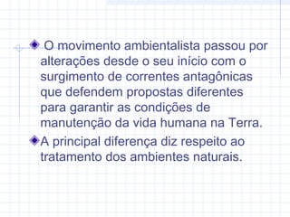 O movimento ambientalista passou por
alterações desde o seu início com o
surgimento de correntes antagônicas
que defendem propostas diferentes
para garantir as condições de
manutenção da vida humana na Terra.
A principal diferença diz respeito ao
tratamento dos ambientes naturais.
 