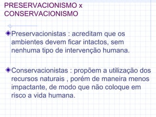 PRESERVACIONISMO x
CONSERVACIONISMO
Preservacionistas : acreditam que os
ambientes devem ficar intactos, sem
nenhuma tipo de intervenção humana.
Conservacionistas : propõem a utilização dos
recursos naturais , porém de maneira menos
impactante, de modo que não coloque em
risco a vida humana.
 