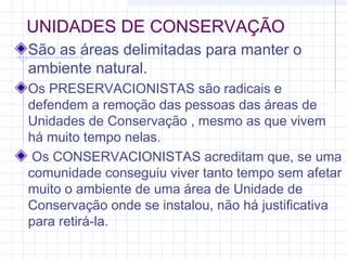 UNIDADES DE CONSERVAÇÃO
São as áreas delimitadas para manter o
ambiente natural.
Os PRESERVACIONISTAS são radicais e
defendem a remoção das pessoas das áreas de
Unidades de Conservação , mesmo as que vivem
há muito tempo nelas.
Os CONSERVACIONISTAS acreditam que, se uma
comunidade conseguiu viver tanto tempo sem afetar
muito o ambiente de uma área de Unidade de
Conservação onde se instalou, não há justificativa
para retirá-la.
 