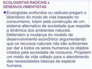 ECOLOGISTAS RADICAIS x
DESENVOLVIMENTISTAS
Ecologistas profundos ou radicais:pregam o
abandono do modo de vida baseado no
consumismo, lutam pela construção de um
sistema alternativo de sociedade que respeite
a dinâmica dos ambientes naturais.
Defendem a mudança do modelo de
desenvolvimento econômico argumentando
que os recursos naturais não são suficientes
par dar a todos os seres humanos os objetos
criados pela sociedade de consumo. Propõem
um modo de vida voltado para o atendimento
das necessidades básicas da espécie
humana.
 