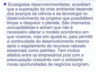 Ecologistas desenvolvimentistas: acreditam
que a superação da crise ambiental depende
dos avanços da ciência e da tecnologia no
desenvolvimento de projetos que possibilitem
limpar e despoluir o planeta. São chamados
ecocapitalistas e acham que não é
necessário alterar o modelo econômico em
que vivemos, mas sim ajustá-lo, para permitir
a continuidade do desenvolvimento mesmo
após o esgotamento de recursos naturais
essenciais como petróleo. Tem muitos
aliados entre os empresários pois com a
preocupação crescente com o ambiente
novas oportunidades de negócios surgiram.
 