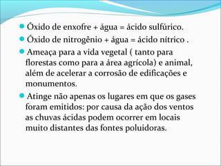 Óxido de enxofre + água = ácido sulfúrico.
Óxido de nitrogênio + água = ácido nítrico .
Ameaça para a vida vegetal ( tanto para
florestas como para a área agrícola) e animal,
além de acelerar a corrosão de edificações e
monumentos.
Atinge não apenas os lugares em que os gases
foram emitidos: por causa da ação dos ventos
as chuvas ácidas podem ocorrer em locais
muito distantes das fontes poluidoras.
 