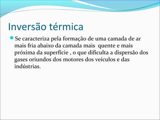 Inversão térmica
Se caracteriza pela formação de uma camada de ar
mais fria abaixo da camada mais quente e mais
próxima da superfície , o que dificulta a dispersão dos
gases oriundos dos motores dos veículos e das
indústrias.
 