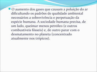 O aumento dos gases que causam a poluição do ar
dificultando os padrões de qualidade ambiental
necessários a sobrevivência e perpetuação da
espécie humana. A sociedade humana precisa, de
um lado, queimar menos petróleo (e outros
combustíveis fósseis) e, de outro parar com o
desmatamento no planeta (concentrado
atualmente nos trópicos).
 