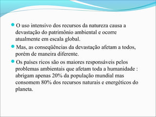 O uso intensivo dos recursos da natureza causa a
devastação do patrimônio ambiental e ocorre
atualmente em escala global.
Mas, as conseqüências da devastação afetam a todos,
porém de maneira diferente.
Os países ricos são os maiores responsáveis pelos
problemas ambientais que afetam toda a humanidade :
abrigam apenas 20% da população mundial mas
consomem 80% dos recursos naturais e energéticos do
planeta.
 