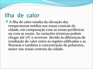 Ilha de calor
A ilha de calor resulta da elevação das
temperaturas médias nas zonas centrais da
cidade, em comparação com as zonas periféricas
ou com as rurais. As variações térmicas podem
chegar até 7ºC e ocorrem devido às diferenças de
irradiação de calor entre as regiões edificadas e as
florestas e também à concentração de poluentes,
maior nas zonas centrais da cidade.
 