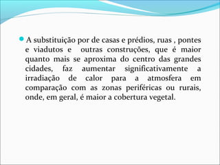 A substituição por de casas e prédios, ruas , pontes
e viadutos e outras construções, que é maior
quanto mais se aproxima do centro das grandes
cidades, faz aumentar significativamente a
irradiação de calor para a atmosfera em
comparação com as zonas periféricas ou rurais,
onde, em geral, é maior a cobertura vegetal.
 