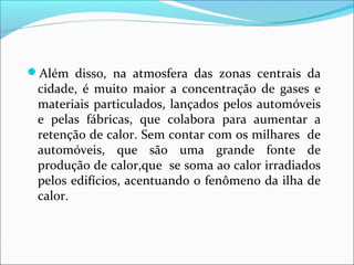 Além disso, na atmosfera das zonas centrais da
cidade, é muito maior a concentração de gases e
materiais particulados, lançados pelos automóveis
e pelas fábricas, que colabora para aumentar a
retenção de calor. Sem contar com os milhares de
automóveis, que são uma grande fonte de
produção de calor,que se soma ao calor irradiados
pelos edifícios, acentuando o fenômeno da ilha de
calor.
 